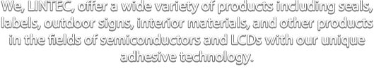 We, LINTEC, offer a wide variety of products including seals, labels, outdoor signs, interior materials, and other products in the fields of semiconductors and LCDs with our unique adhesive technology.